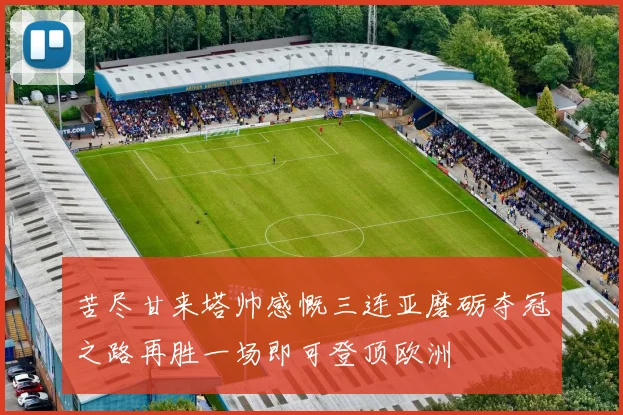 苦尽甘来塔帅感慨三连亚磨砺夺冠之路再胜一场即可登顶欧洲