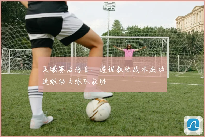 吴曦赛后感言：遵循教练战术成功进球助力球队获胜