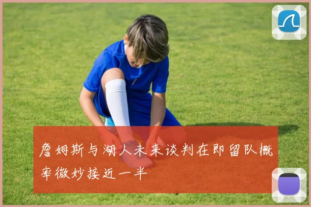 詹姆斯与湖人未来谈判在即留队概率微妙接近一半