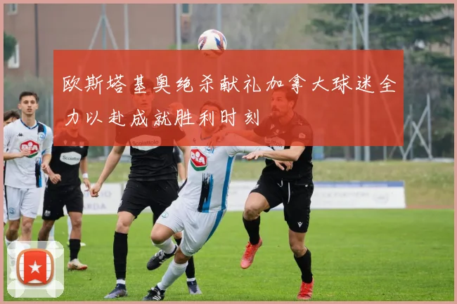 欧斯塔基奥绝杀献礼加拿大球迷全力以赴成就胜利时刻