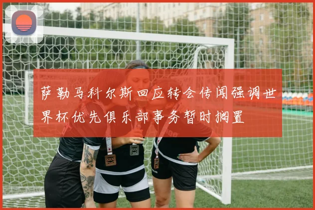 萨勒马科尔斯回应转会传闻强调世界杯优先俱乐部事务暂时搁置