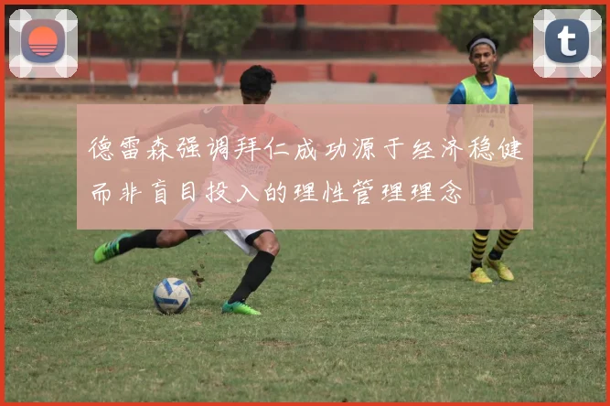 德雷森强调拜仁成功源于经济稳健而非盲目投入的理性管理理念