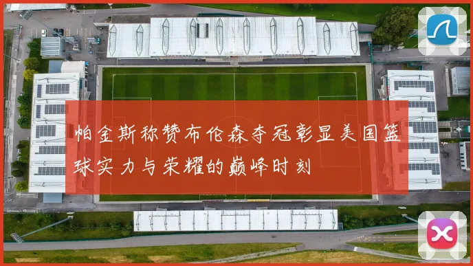 帕金斯称赞布伦森夺冠彰显美国篮球实力与荣耀的巅峰时刻