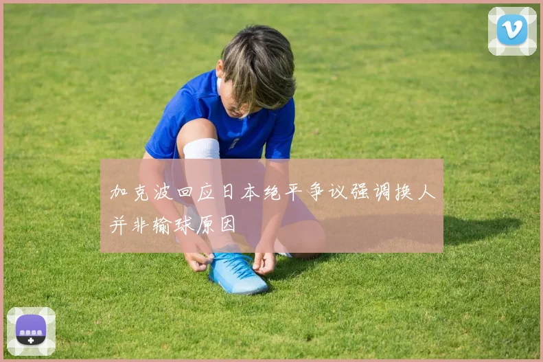 加克波回应日本绝平争议强调换人并非输球原因