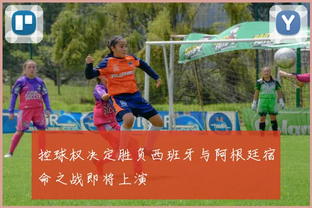 控球权决定胜负西班牙与阿根廷宿命之战即将上演