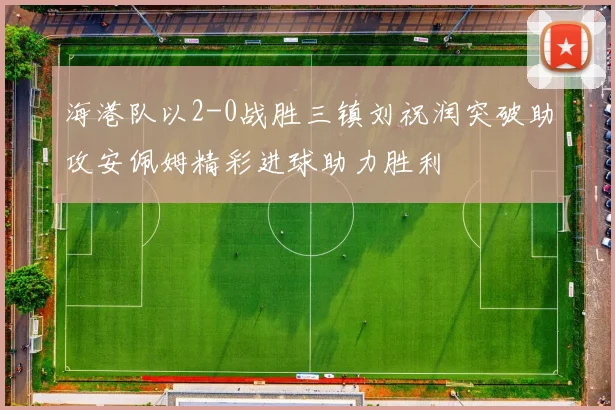海港队以2-0战胜三镇刘祝润突破助攻安佩姆精彩进球助力胜利