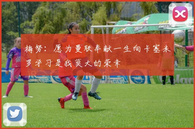 梅努：愿为曼联奉献一生向卡塞米罗学习是我莫大的荣幸