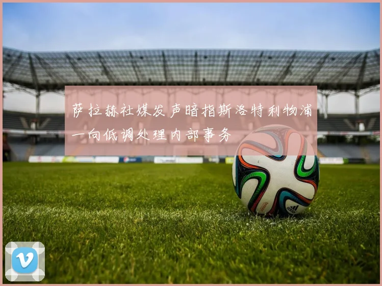 萨拉赫社媒发声暗指斯洛特利物浦一向低调处理内部事务