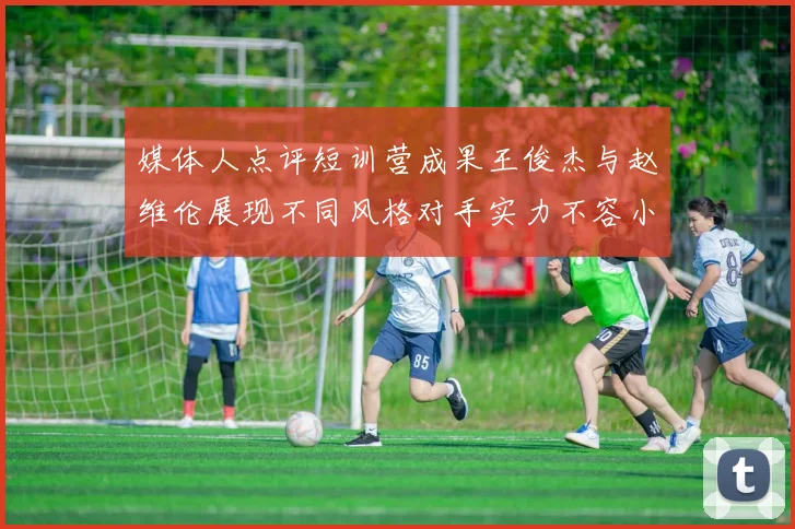 媒体人点评短训营成果王俊杰与赵维伦展现不同风格对手实力不容小觑