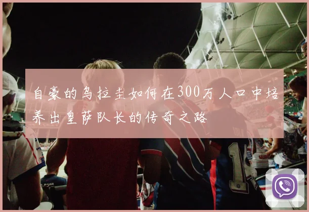 自豪的乌拉圭如何在300万人口中培养出皇萨队长的传奇之路