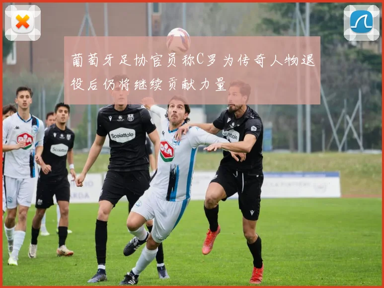 葡萄牙足协官员称C罗为传奇人物退役后仍将继续贡献力量