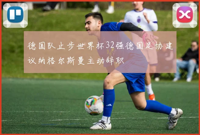 德国队止步世界杯32强德国足协建议纳格尔斯曼主动辞职