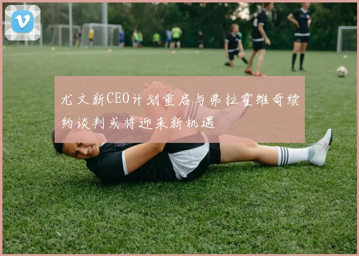 尤文新CEO计划重启与弗拉霍维奇续约谈判或将迎来新机遇
