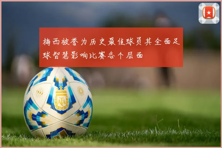 梅西被誉为历史最佳球员其全面足球智慧影响比赛各个层面