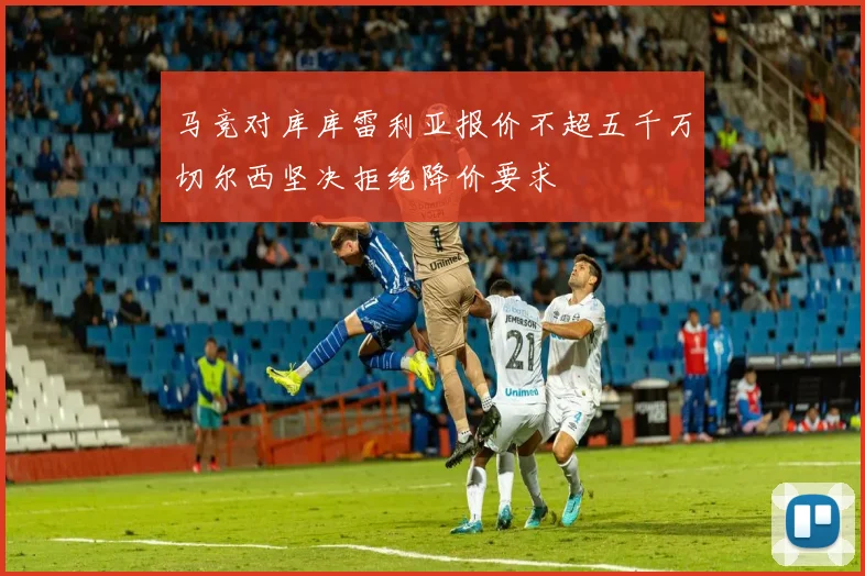 马竞对库库雷利亚报价不超五千万切尔西坚决拒绝降价要求