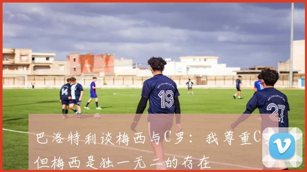 巴洛特利谈梅西与C罗：我尊重C罗但梅西是独一无二的存在