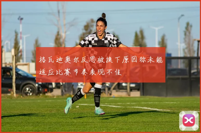 格瓦迪奥尔反思被换下原因称未能适应比赛节奏表现不佳
