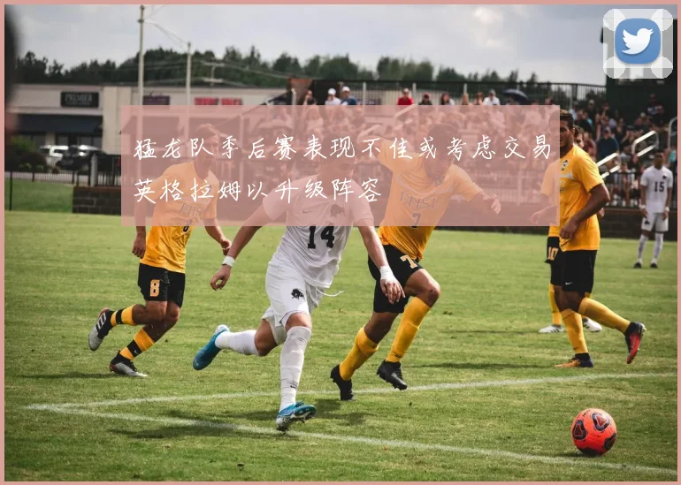 猛龙队季后赛表现不佳或考虑交易英格拉姆以升级阵容